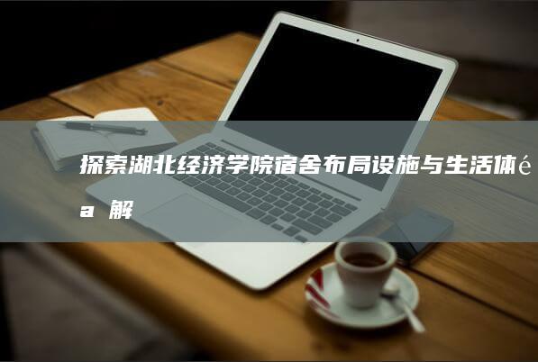 探索湖北经济学院宿舍：布局、设施与生活体验解析