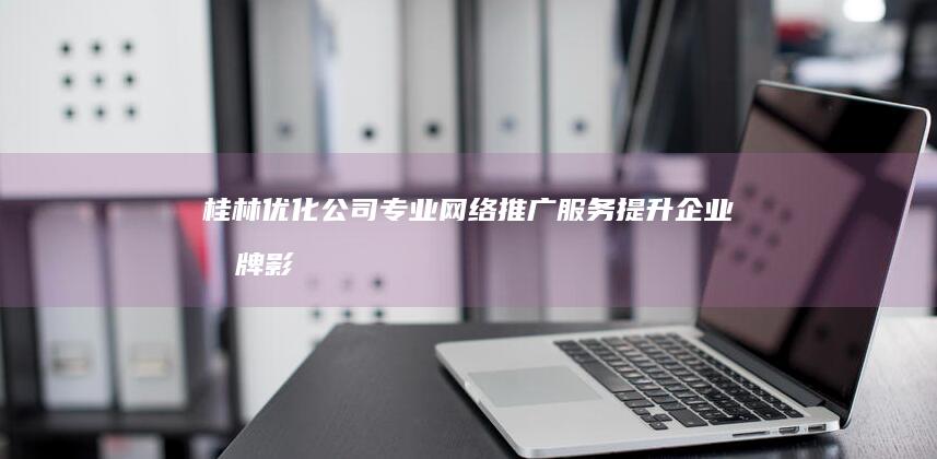 桂林优化公司：专业网络推广服务提升企业品牌影响力